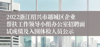 2022浙江绍兴市越城区企业帮扶工作领导小组办公室招聘面试成绩及入围体检人员公示