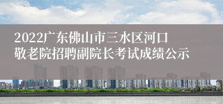 2022广东佛山市三水区河口敬老院招聘副院长考试成绩公示