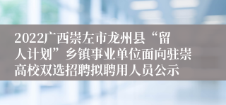 2022广西崇左市龙州县“留人计划”乡镇事业单位面向驻崇高校双选招聘拟聘用人员公示