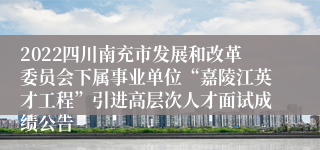 2022四川南充市发展和改革委员会下属事业单位“嘉陵江英才工程”引进高层次人才面试成绩公告