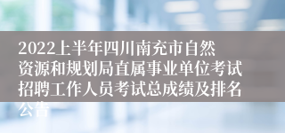 2022上半年四川南充市自然资源和规划局直属事业单位考试招聘工作人员考试总成绩及排名公告