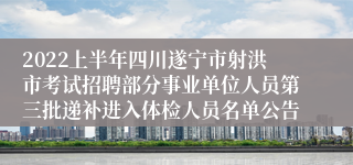 2022上半年四川遂宁市射洪市考试招聘部分事业单位人员第三批递补进入体检人员名单公告