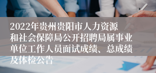 2022年贵州贵阳市人力资源和社会保障局公开招聘局属事业单位工作人员面试成绩、总成绩及体检公告