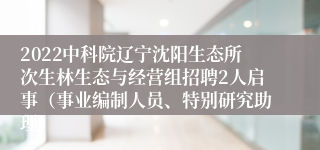 2022中科院辽宁沈阳生态所次生林生态与经营组招聘2人启事（事业编制人员、特别研究助理）