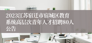 2023江苏宿迁市宿城区教育系统高层次青年人才招聘80人公告