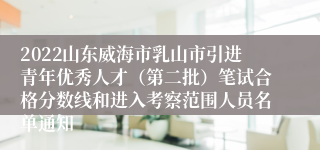 2022山东威海市乳山市引进青年优秀人才（第二批）笔试合格分数线和进入考察范围人员名单通知