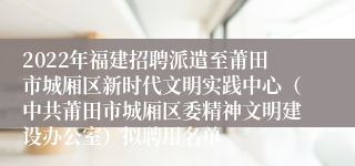 2022年福建招聘派遣至莆田市城厢区新时代文明实践中心（中共莆田市城厢区委精神文明建设办公室）拟聘用名单