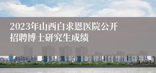 2023年山西白求恩医院公开招聘博士研究生成绩