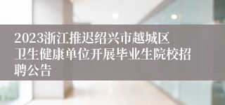 2023浙江推迟绍兴市越城区卫生健康单位开展毕业生院校招聘公告