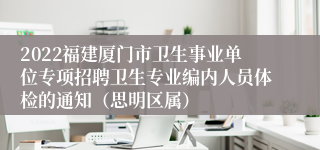 2022福建厦门市卫生事业单位专项招聘卫生专业编内人员体检的通知（思明区属）