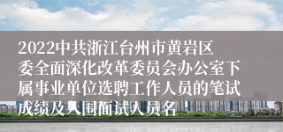 2022中共浙江台州市黄岩区委全面深化改革委员会办公室下属事业单位选聘工作人员的笔试成绩及入围面试人员名