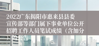 2022广东揭阳市惠来县县委宣传部等部门属下事业单位公开招聘工作人员笔试成绩（含加分）的公告