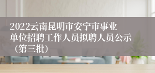 2022云南昆明市安宁市事业单位招聘工作人员拟聘人员公示（第三批）