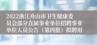 2022浙江舟山市卫生健康委员会部分直属事业单位招聘事业单位人员公告（第四批）拟聘用人员公示（二）