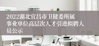 2022湖北宜昌市卫健委所属事业单位高层次人才引进拟聘人员公示