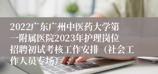 2022广东广州中医药大学第一附属医院2023年护理岗位招聘初试考核工作安排（社会工作人员专场）