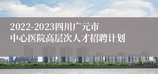 2022-2023四川广元市中心医院高层次人才招聘计划