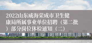 2022山东威海荣成市卫生健康局所属事业单位招聘（第二批）部分岗位体检通知（二）