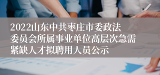 2022山东中共枣庄市委政法委员会所属事业单位高层次急需紧缺人才拟聘用人员公示