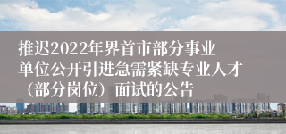 推迟2022年界首市部分事业单位公开引进急需紧缺专业人才（部分岗位）面试的公告