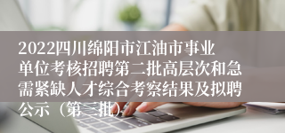 2022四川绵阳市江油市事业单位考核招聘第二批高层次和急需紧缺人才综合考察结果及拟聘公示（第三批）