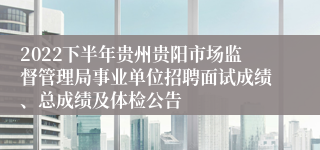 2022下半年贵州贵阳市场监督管理局事业单位招聘面试成绩、总成绩及体检公告