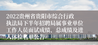 2022贵州省贵阳市综合行政执法局下半年招聘局属事业单位工作人员面试成绩、总成绩及进入体检名单公告