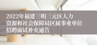 2022年福建三明三元区人力资源和社会保障局区属事业单位招聘面试补充通告