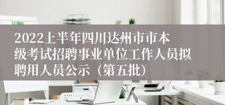 2022上半年四川达州市市本级考试招聘事业单位工作人员拟聘用人员公示（第五批）