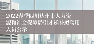 2022春季四川达州市人力资源和社会保障局引才递补拟聘用人员公示