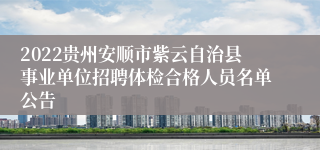 2022贵州安顺市紫云自治县事业单位招聘体检合格人员名单公告