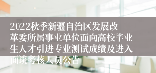 2022秋季新疆自治区发展改革委所属事业单位面向高校毕业生人才引进专业测试成绩及进入面谈考核人员公告