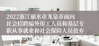 2022浙江丽水市龙泉市面向社会招聘编外用工人员和基层专职从事就业和社会保障人员放弃入围面试资格和递补入