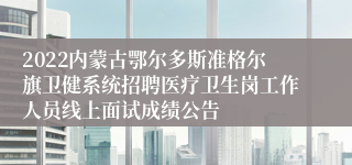 2022内蒙古鄂尔多斯准格尔旗卫健系统招聘医疗卫生岗工作人员线上面试成绩公告