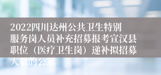 2022四川达州公共卫生特别服务岗人员补充招募报考宣汉县职位（医疗卫生岗）递补拟招募人员的公示