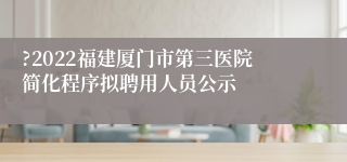 ?2022福建厦门市第三医院简化程序拟聘用人员公示