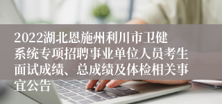 2022湖北恩施州利川市卫健系统专项招聘事业单位人员考生面试成绩、总成绩及体检相关事宜公告