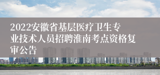 2022安徽省基层医疗卫生专业技术人员招聘淮南考点资格复审公告