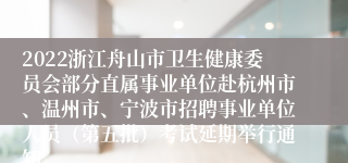 2022浙江舟山市卫生健康委员会部分直属事业单位赴杭州市、温州市、宁波市招聘事业单位人员（第五批）考试延期举行通知