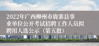 2022年广西柳州市鹿寨县事业单位公开考试招聘工作人员拟聘用人选公示（第五批）