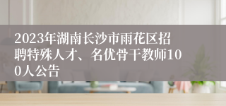 2023年湖南长沙市雨花区招聘特殊人才、名优骨干教师100人公告