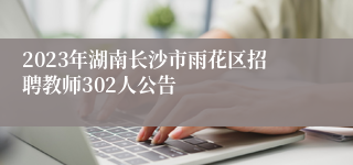 2023年湖南长沙市雨花区招聘教师302人公告