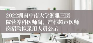 2022湖南中南大学湘雅三医院营养科医师岗、产科超声医师岗招聘拟录用人员公示