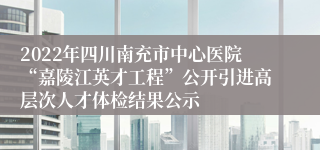 2022年四川南充市中心医院“嘉陵江英才工程”公开引进高层次人才体检结果公示