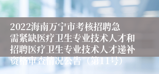 2022海南万宁市考核招聘急需紧缺医疗卫生专业技术人才和招聘医疗卫生专业技术人才递补资格审查情况公告（第11号）