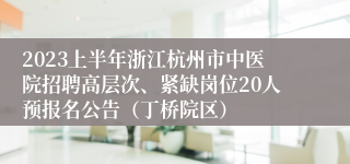 2023上半年浙江杭州市中医院招聘高层次、紧缺岗位20人预报名公告（丁桥院区）