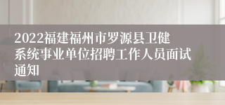 2022福建福州市罗源县卫健系统事业单位招聘工作人员面试通知