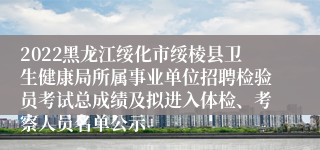 2022黑龙江绥化市绥棱县卫生健康局所属事业单位招聘检验员考试总成绩及拟进入体检、考察人员名单公示