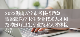 2022海南万宁市考核招聘急需紧缺医疗卫生专业技术人才和招聘医疗卫生专业技术人才体检公告