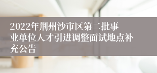 2022年荆州沙市区第二批事业单位人才引进调整面试地点补充公告